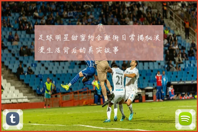 足球明星甜蜜约会逛街日常揭秘浪漫生活背后的真实故事