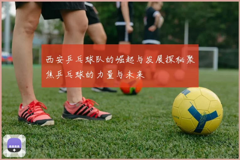 西安乒乓球队的崛起与发展探秘聚焦乒乓球的力量与未来